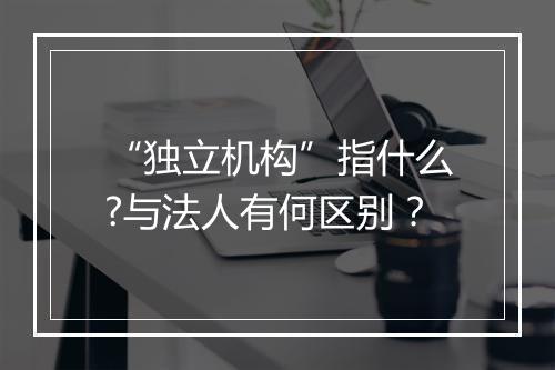 “独立机构”指什么?与法人有何区别？