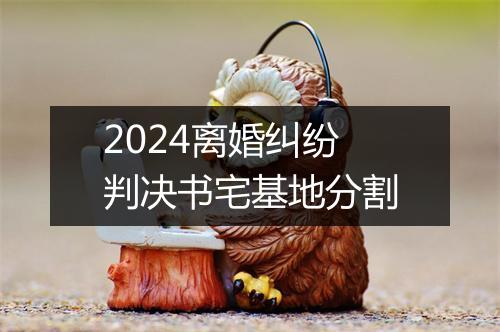 2024离婚纠纷判决书宅基地分割
