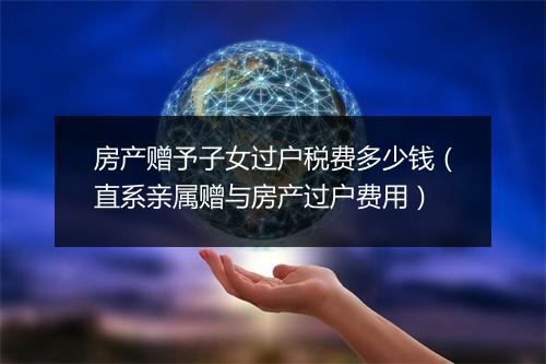 房产赠予子女过户税费多少钱（直系亲属赠与房产过户费用）