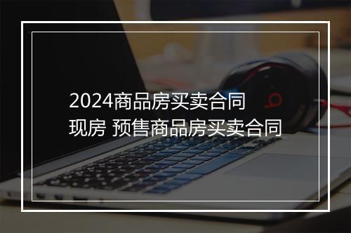 2024商品房买卖合同 现房 预售商品房买卖合同