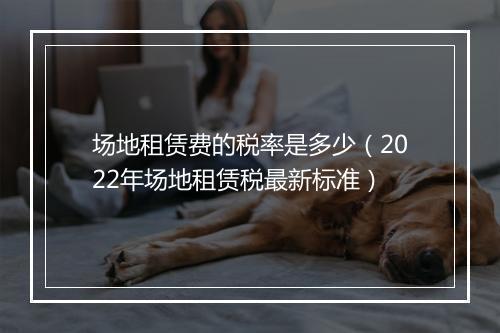 场地租赁费的税率是多少（2022年场地租赁税最新标准）