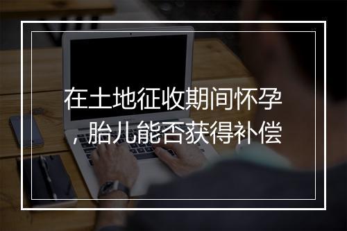 在土地征收期间怀孕，胎儿能否获得补偿
