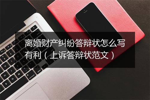 离婚财产纠纷答辩状怎么写有利（上诉答辩状范文）