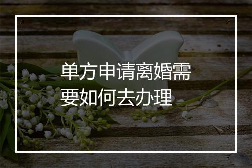 单方申请离婚需要如何去办理