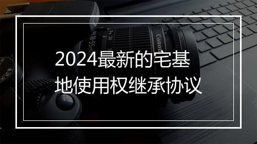 2024最新的宅基地使用权继承协议
