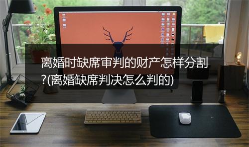 离婚时缺席审判的财产怎样分割?(离婚缺席判决怎么判的)