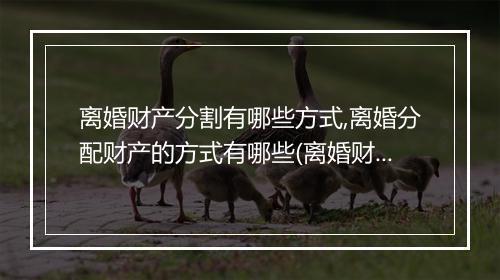 离婚财产分割有哪些方式,离婚分配财产的方式有哪些(离婚财产未分割还能重新分配吗)