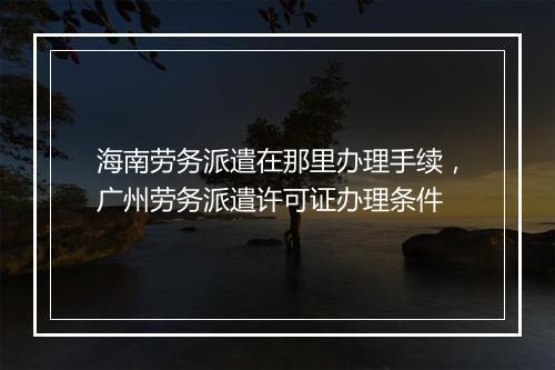 海南劳务派遣在那里办理手续，广州劳务派遣许可证办理条件