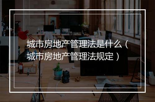 城市房地产管理法是什么（城市房地产管理法规定）