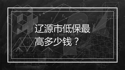 辽源市低保最高多少钱？