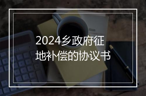 2024乡政府征地补偿的协议书