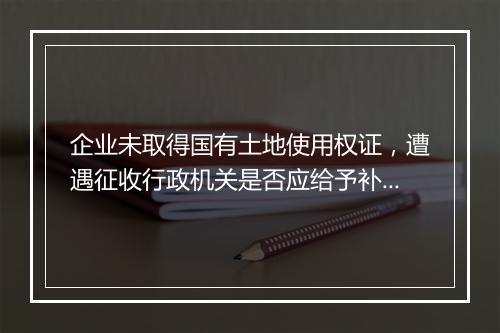 企业未取得国有土地使用权证，遭遇征收行政机关是否应给予补偿？