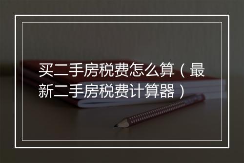 买二手房税费怎么算（最新二手房税费计算器）