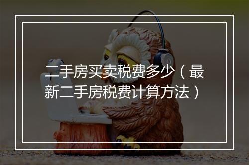 二手房买卖税费多少（最新二手房税费计算方法）