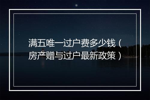 满五唯一过户费多少钱（房产赠与过户最新政策）