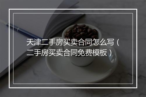 天津二手房买卖合同怎么写（二手房买卖合同免费模板）