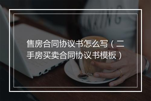 售房合同协议书怎么写（二手房买卖合同协议书模板）