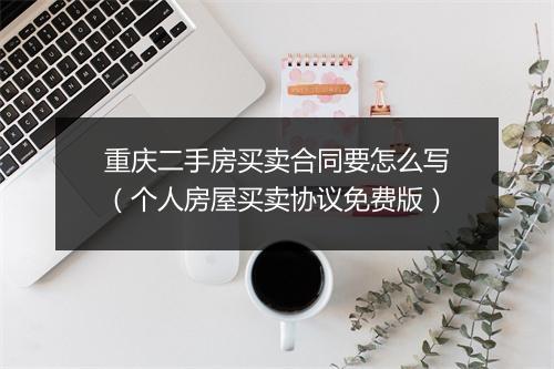 重庆二手房买卖合同要怎么写（个人房屋买卖协议免费版）