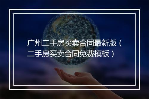 广州二手房买卖合同最新版（二手房买卖合同免费模板）
