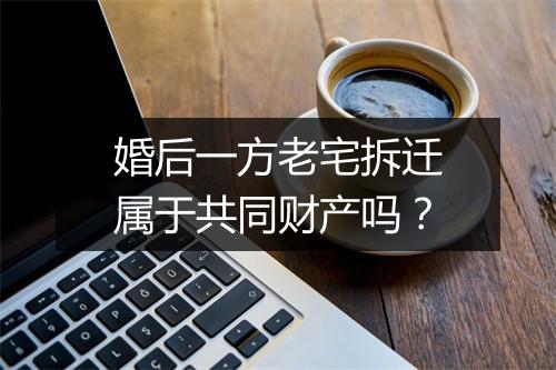 婚后一方老宅拆迁属于共同财产吗？