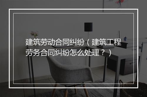 建筑劳动合同纠纷（建筑工程劳务合同纠纷怎么处理？）