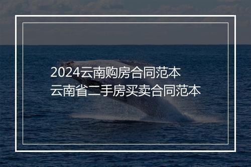 2024云南购房合同范本 云南省二手房买卖合同范本