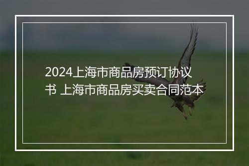 2024上海市商品房预订协议书 上海市商品房买卖合同范本