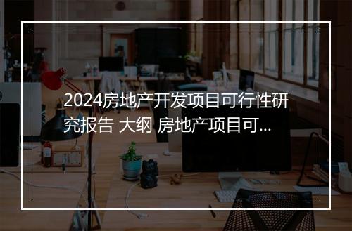 2024房地产开发项目可行性研究报告 大纲 房地产项目可行性研究报告包括哪些内容