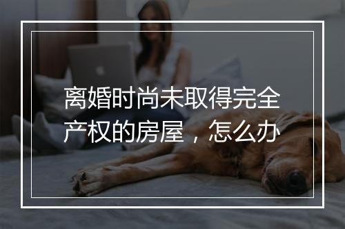 离婚时尚未取得完全产权的房屋，怎么办