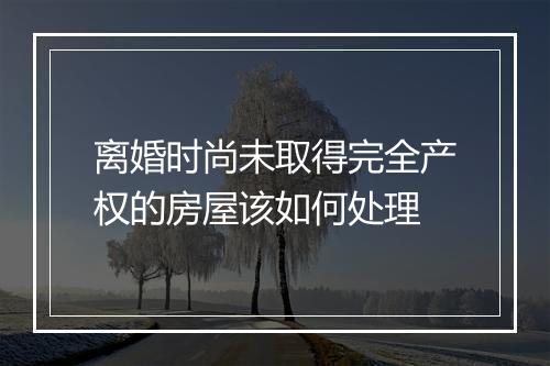 离婚时尚未取得完全产权的房屋该如何处理