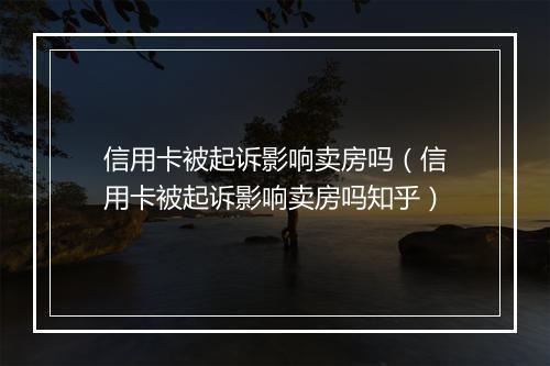 信用卡被起诉影响卖房吗（信用卡被起诉影响卖房吗知乎）