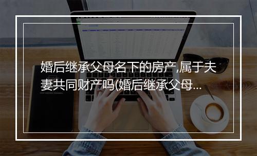 婚后继承父母名下的房产,属于夫妻共同财产吗(婚后继承父母名下的房产，属于夫妻共同财产吗)