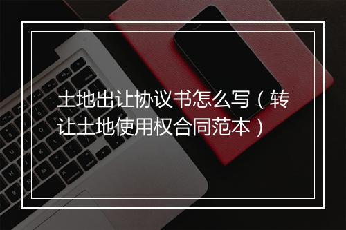 土地出让协议书怎么写（转让土地使用权合同范本）