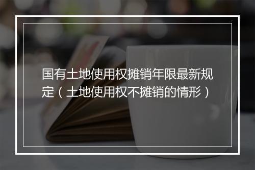 国有土地使用权摊销年限最新规定（土地使用权不摊销的情形）