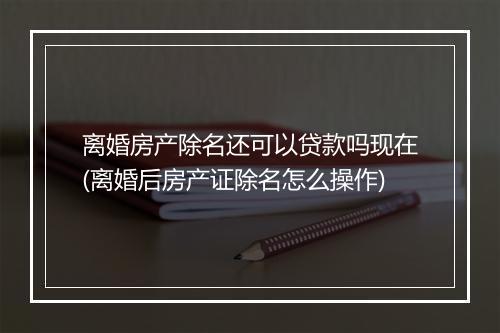 离婚房产除名还可以贷款吗现在(离婚后房产证除名怎么操作)