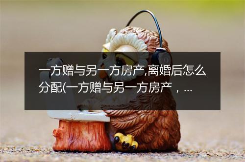 一方赠与另一方房产,离婚后怎么分配(一方赠与另一方房产，离婚后怎么分配)