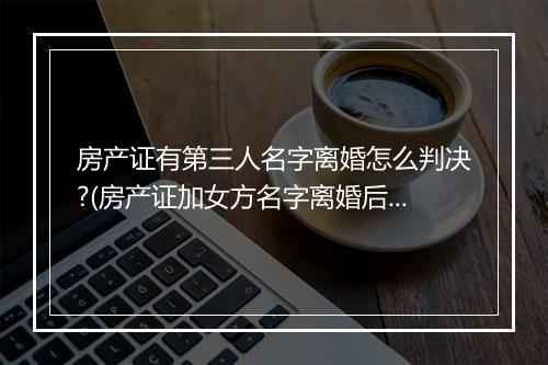 房产证有第三人名字离婚怎么判决?(房产证加女方名字离婚后怎么分配)