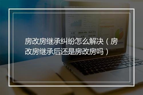 房改房继承纠纷怎么解决（房改房继承后还是房改房吗）