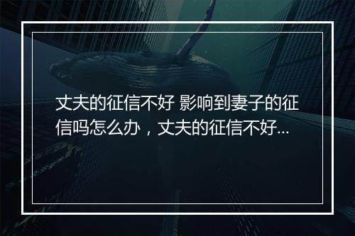 丈夫的征信不好 影响到妻子的征信吗怎么办，丈夫的征信不好 影响到妻子的征信吗