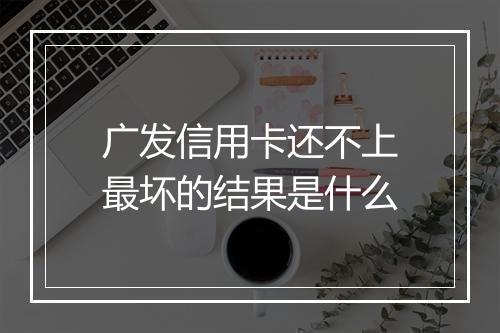 广发信用卡还不上最坏的结果是什么