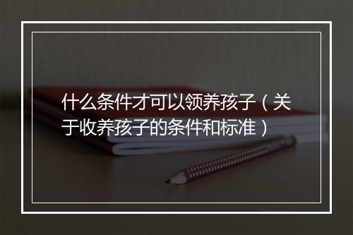 什么条件才可以领养孩子（关于收养孩子的条件和标准）