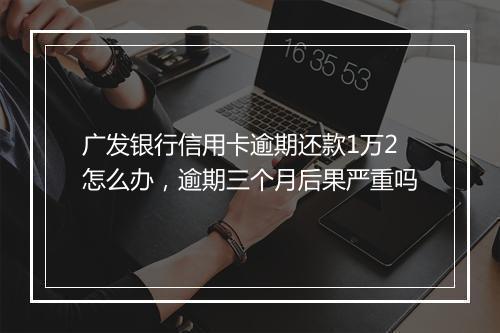 广发银行信用卡逾期还款1万2怎么办，逾期三个月后果严重吗