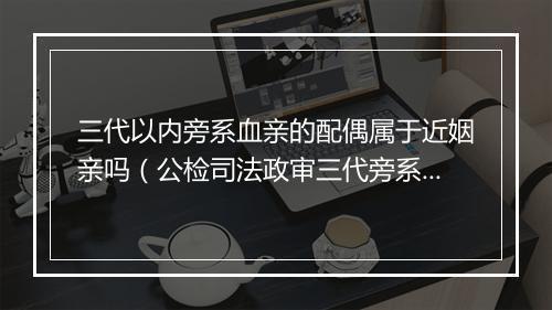 三代以内旁系血亲的配偶属于近姻亲吗（公检司法政审三代旁系要求）