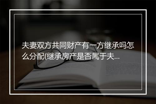 夫妻双方共同财产有一方继承吗怎么分配(继承房产是否属于夫妻共同财产)