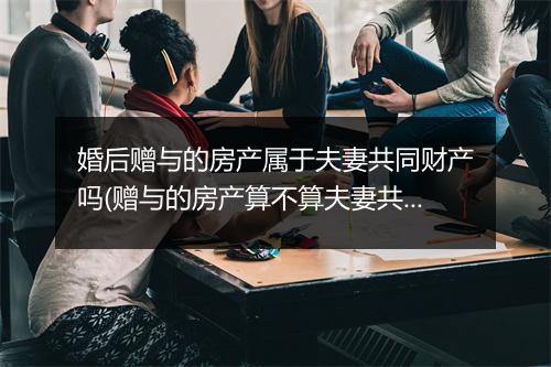 婚后赠与的房产属于夫妻共同财产吗(赠与的房产算不算夫妻共同财产)