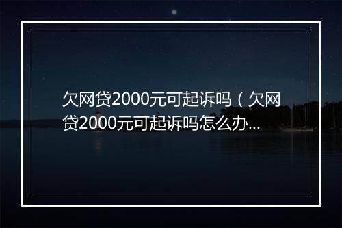 欠网贷2000元可起诉吗（欠网贷2000元可起诉吗怎么办）