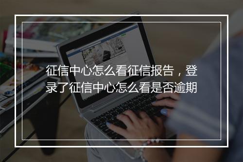 征信中心怎么看征信报告，登录了征信中心怎么看是否逾期