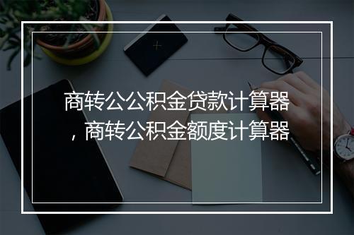 商转公公积金贷款计算器，商转公积金额度计算器