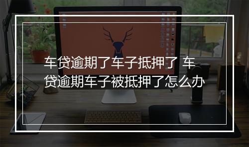 车贷逾期了车子抵押了 车贷逾期车子被抵押了怎么办