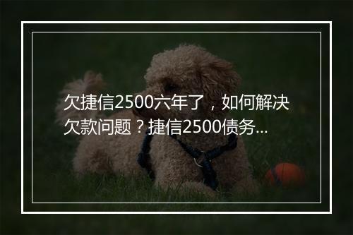 欠捷信2500六年了，如何解决欠款问题？捷信2500债务如何追讨？